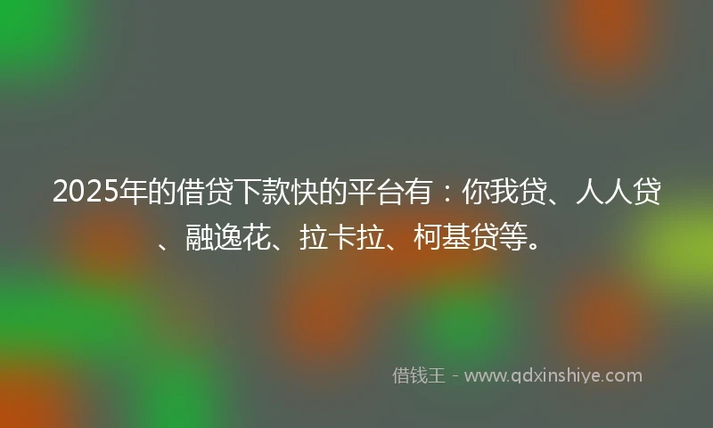 2025年的借贷下款快的平台有：你我贷、人人贷、融逸花、拉卡拉、柯基贷等。