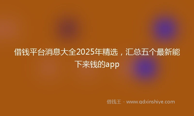 借钱平台消息大全2025年精选，汇总五个最新能下来钱的app