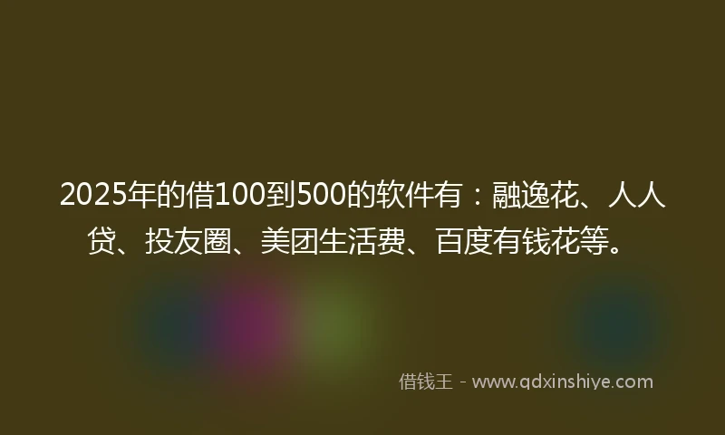 2025年的借100到500的软件有：融逸花、人人贷、投友圈、美团生活费、百度有钱花等。