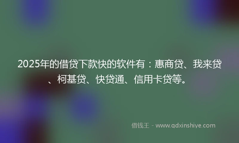 2025年的借贷下款快的软件有：惠商贷、我来贷、柯基贷、快贷通、信用卡贷等。