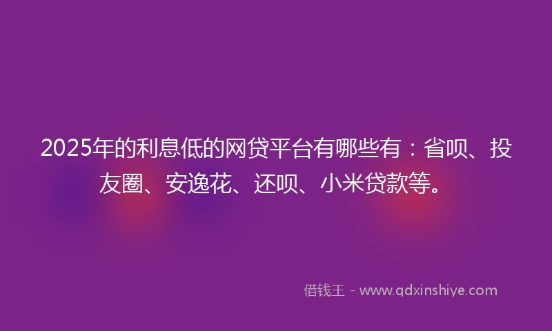 2025年的利息低的网贷平台有哪些有：省呗、投友圈、安逸花、还呗、小米贷款等。