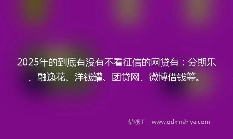 2025年的到底有没有不看征信的网贷有：分期乐、融逸花、洋钱罐、团贷网、微博借钱等。