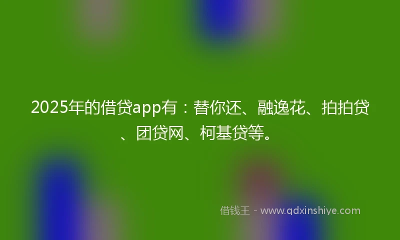 2025年的借贷app有：替你还、融逸花、拍拍贷、团贷网、柯基贷等。