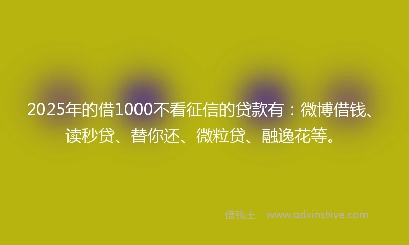 2025年的借1000不看征信的贷款有：微博借钱、读秒贷、替你还、微粒贷、融逸花等。