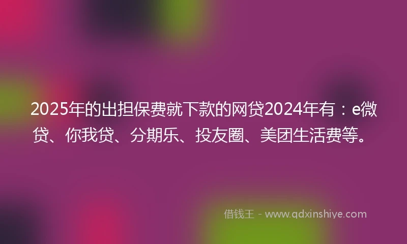 2025年的出担保费就下款的网贷2024年有：e微贷、你我贷、分期乐、投友圈、美团生活费等。