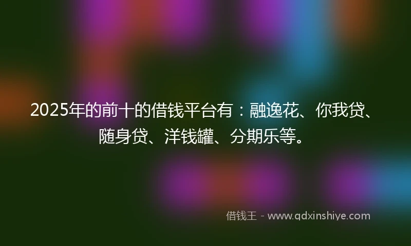 2025年的前十的借钱平台有：融逸花、你我贷、随身贷、洋钱罐、分期乐等。