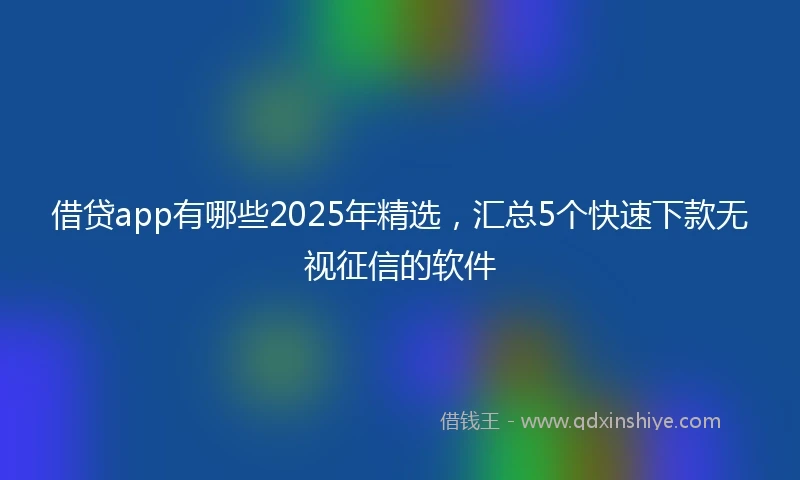 借贷app有哪些2025年精选，汇总5个快速下款无视征信的软件