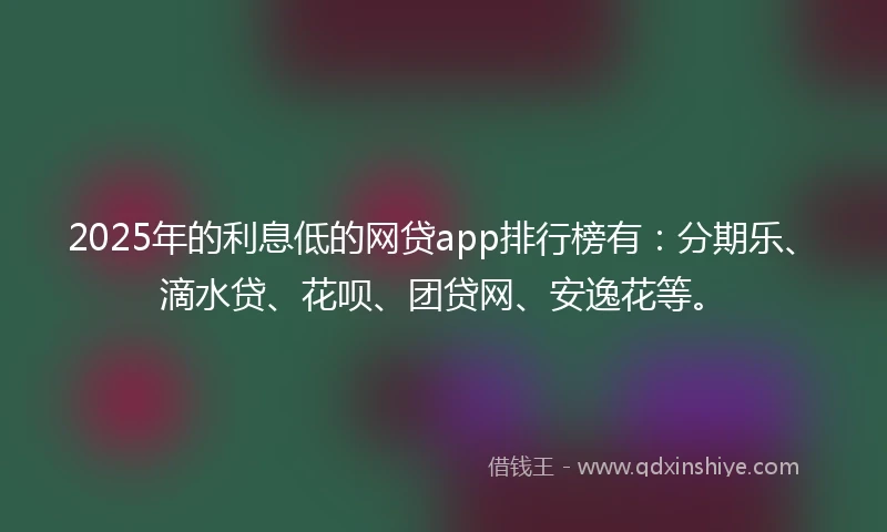 2025年的利息低的网贷app排行榜有：分期乐、滴水贷、花呗、团贷网、安逸花等。
