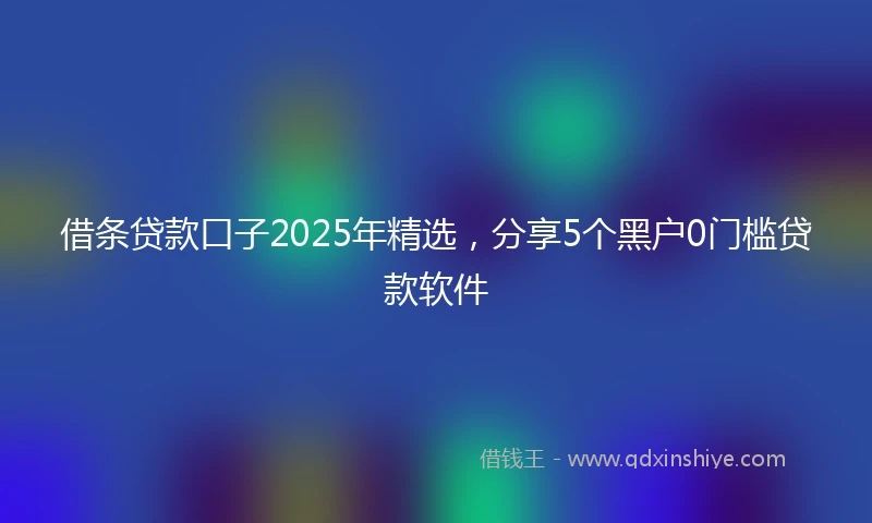 借条贷款口子2025年精选，分享5个黑户0门槛贷款软件