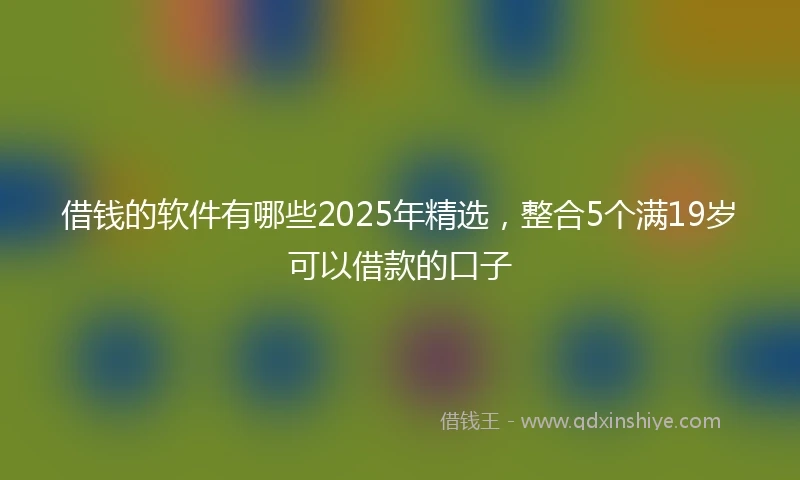 借钱的软件有哪些2025年精选，整合5个满19岁可以借款的口子