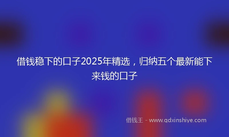借钱稳下的口子2025年精选，归纳五个最新能下来钱的口子