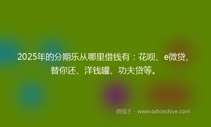 2025年的分期乐从哪里借钱有：花呗、e微贷、替你还、洋钱罐、功夫贷等。