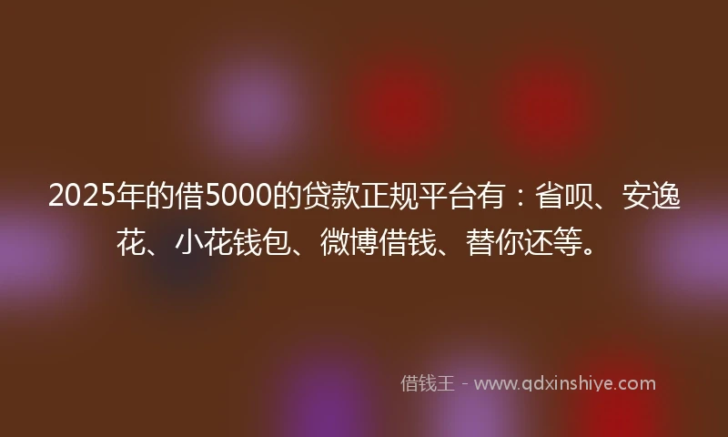 2025年的借5000的贷款正规平台有：省呗、安逸花、小花钱包、微博借钱、替你还等。