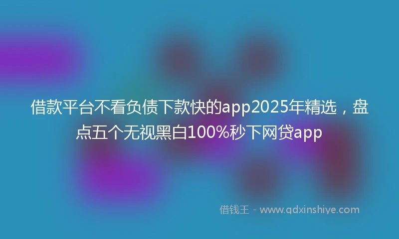 借款平台不看负债下款快的app2025年精选，盘点五个无视黑白100%秒下网贷app