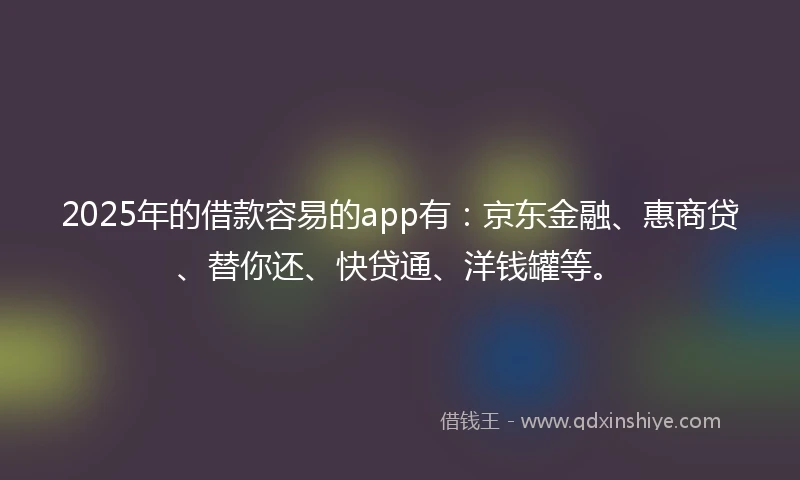 2025年的借款容易的app有：京东金融、惠商贷、替你还、快贷通、洋钱罐等。