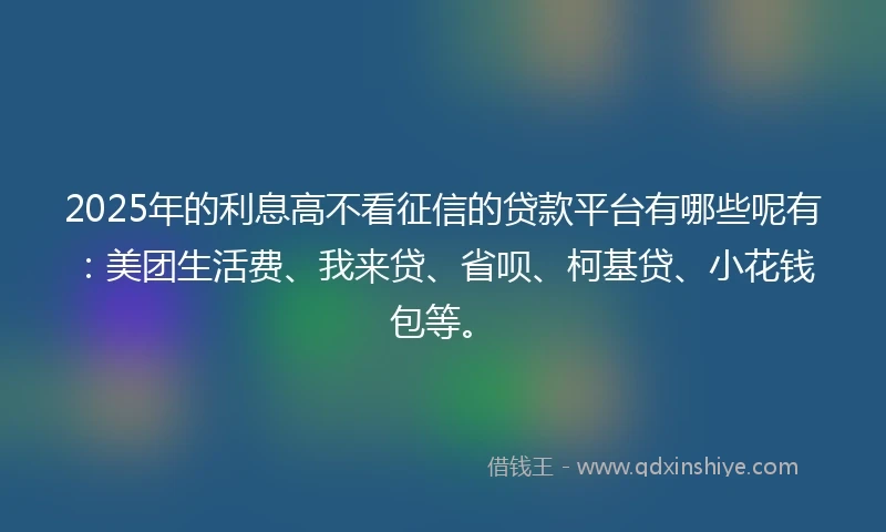 2025年的利息高不看征信的贷款平台有哪些呢有：美团生活费、我来贷、省呗、柯基贷、小花钱包等。