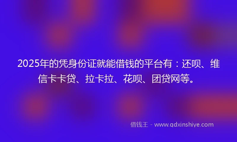 2025年的凭身份证就能借钱的平台有：还呗、维信卡卡贷、拉卡拉、花呗、团贷网等。