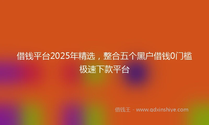 借钱平台2025年精选，整合五个黑户借钱0门槛极速下款平台