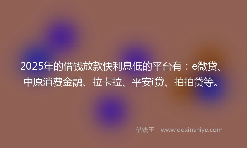 2025年的借钱放款快利息低的平台有：e微贷、中原消费金融、拉卡拉、平安i贷、拍拍贷等。