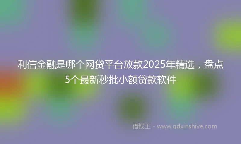 利信金融是哪个网贷平台放款2025年精选，盘点5个最新秒批小额贷款软件