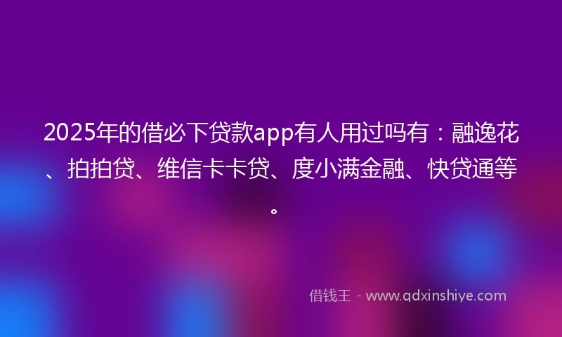2025年的借必下贷款app有人用过吗有：融逸花、拍拍贷、维信卡卡贷、度小满金融、快贷通等。