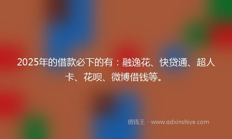 2025年的借款必下的有：融逸花、快贷通、超人卡、花呗、微博借钱等。