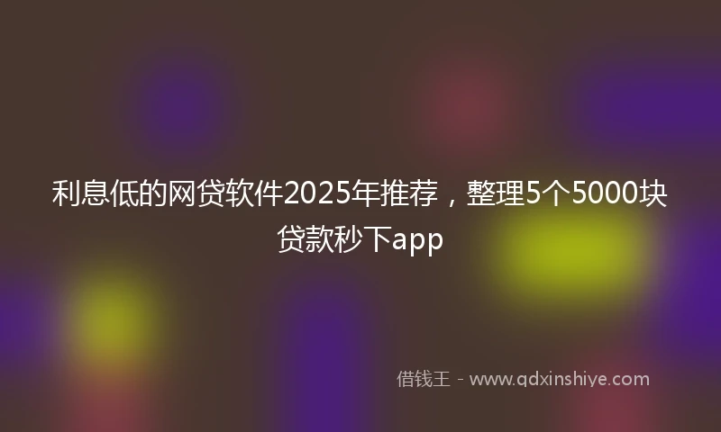 利息低的网贷软件2025年推荐，整理5个5000块贷款秒下app