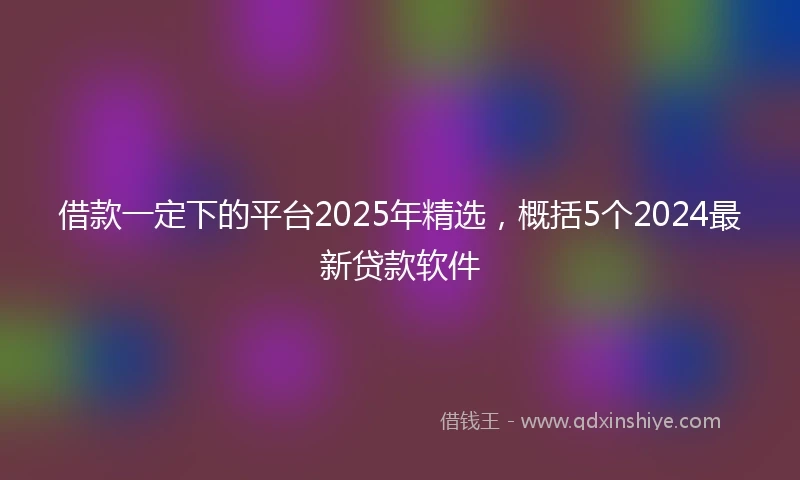 借款一定下的平台2025年精选，概括5个2024最新贷款软件