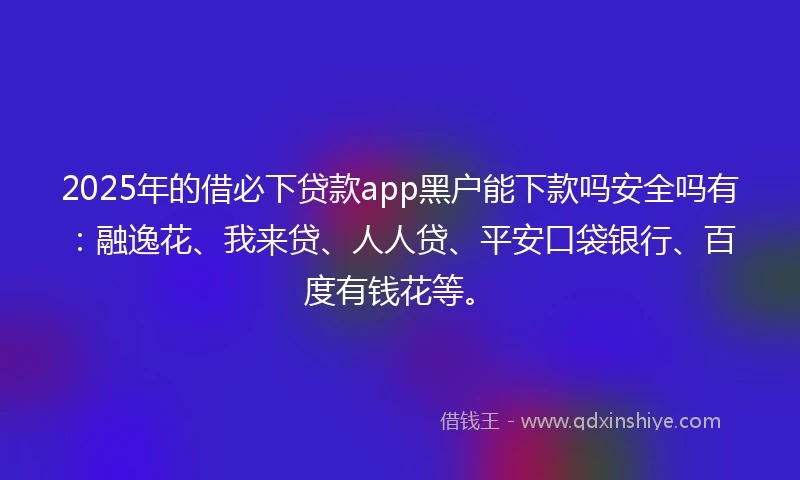 2025年的借必下贷款app黑户能下款吗安全吗有：融逸花、我来贷、人人贷、平安口袋银行、百度有钱花等。