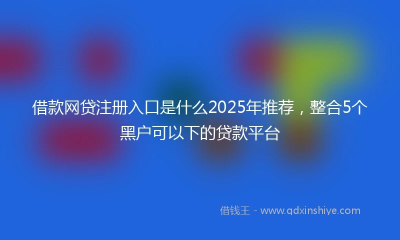 借款网贷注册入口是什么2025年推荐，整合5个黑户可以下的贷款平台