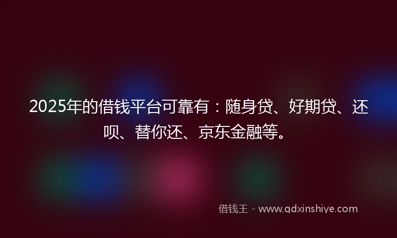 2025年的借钱平台可靠有：随身贷、好期贷、还呗、替你还、京东金融等。
