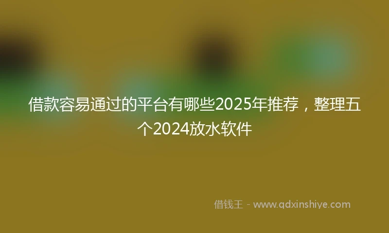 借款容易通过的平台有哪些2025年推荐，整理五个2024放水软件