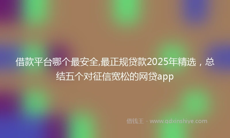 借款平台哪个最安全,最正规贷款2025年精选，总结五个对征信宽松的网贷app