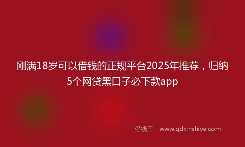 刚满18岁可以借钱的正规平台2025年推荐，归纳5个网贷黑口子必下款app