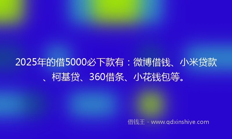 2025年的借5000必下款有：微博借钱、小米贷款、柯基贷、360借条、小花钱包等。