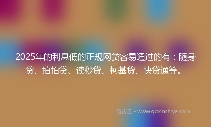 2025年的利息低的正规网贷容易通过的有：随身贷、拍拍贷、读秒贷、柯基贷、快贷通等。