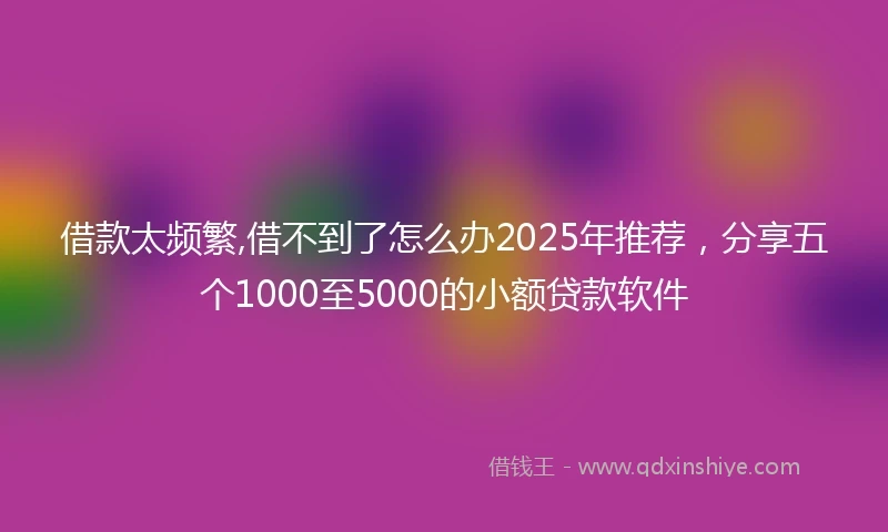 借款太频繁,借不到了怎么办2025年推荐，分享五个1000至5000的小额贷款软件