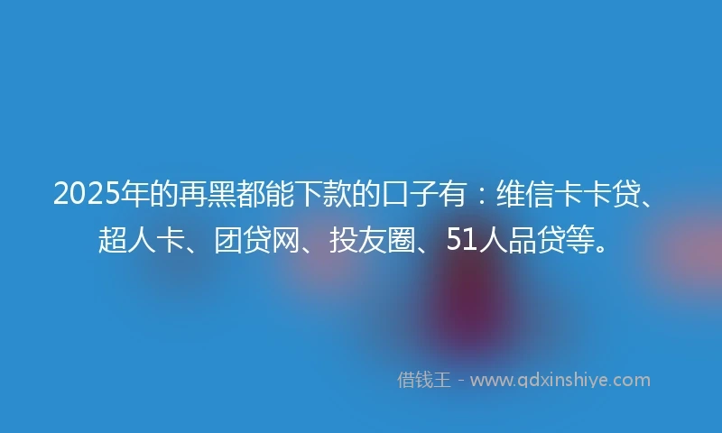 2025年的再黑都能下款的口子有：维信卡卡贷、超人卡、团贷网、投友圈、51人品贷等。