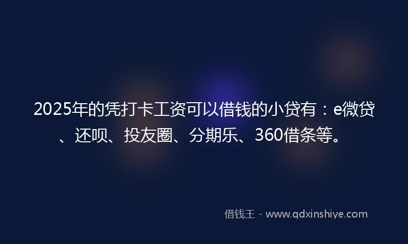 2025年的凭打卡工资可以借钱的小贷有：e微贷、还呗、投友圈、分期乐、360借条等。