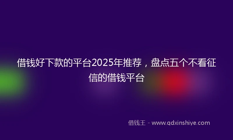 借钱好下款的平台2025年推荐，盘点五个不看征信的借钱平台