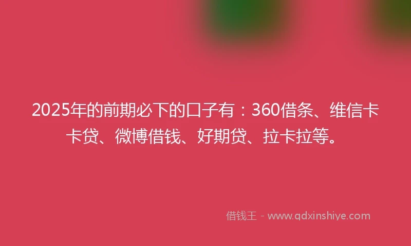 2025年的前期必下的口子有：360借条、维信卡卡贷、微博借钱、好期贷、拉卡拉等。