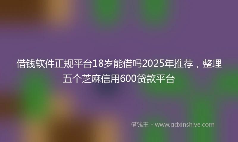 借钱软件正规平台18岁能借吗2025年推荐，整理五个芝麻信用600贷款平台