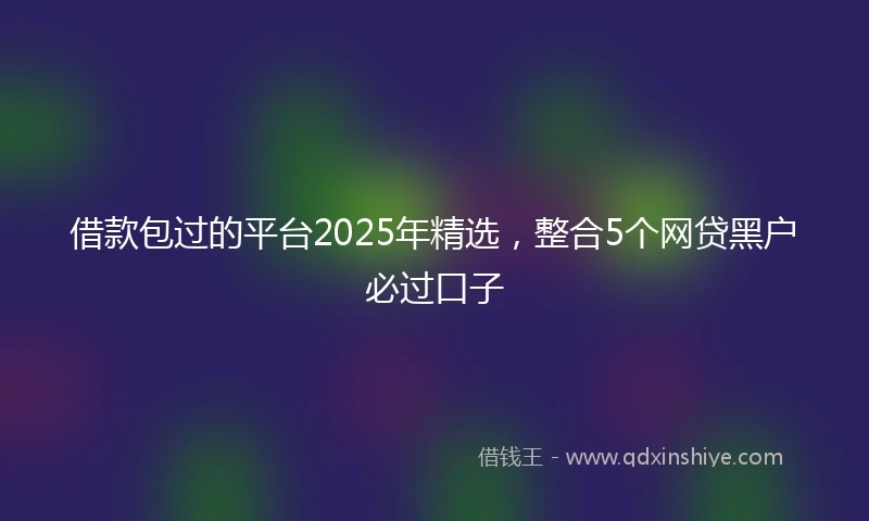 借款包过的平台2025年精选，整合5个网贷黑户必过口子