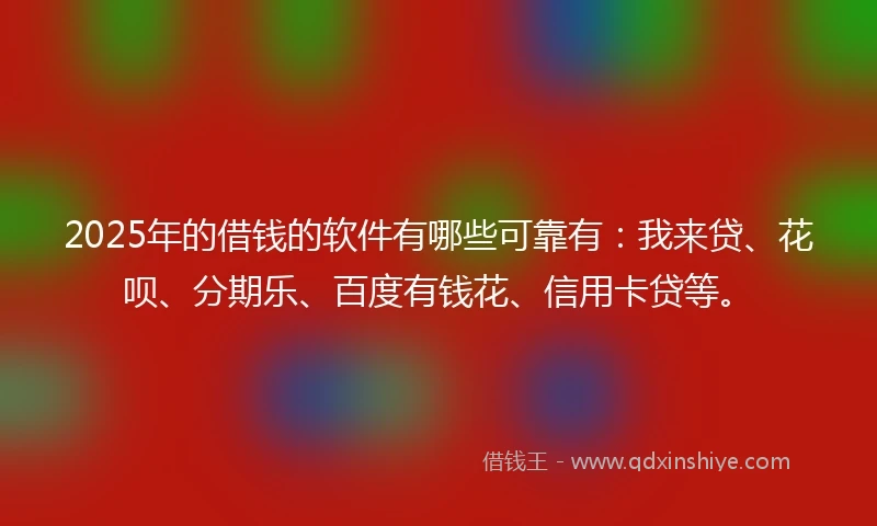 2025年的借钱的软件有哪些可靠有：我来贷、花呗、分期乐、百度有钱花、信用卡贷等。