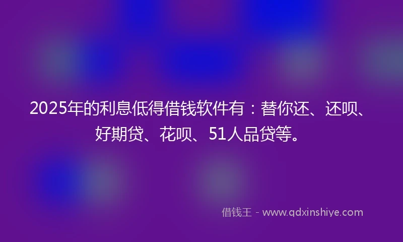 2025年的利息低得借钱软件有：替你还、还呗、好期贷、花呗、51人品贷等。