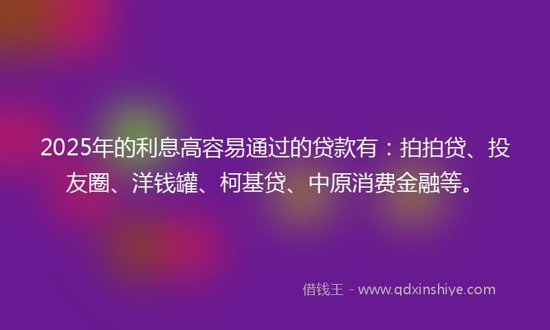 2025年的利息高容易通过的贷款有：拍拍贷、投友圈、洋钱罐、柯基贷、中原消费金融等。
