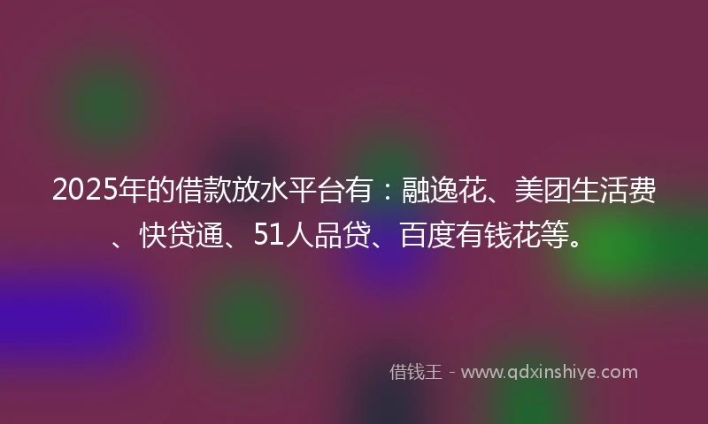 2025年的借款放水平台有：融逸花、美团生活费、快贷通、51人品贷、百度有钱花等。