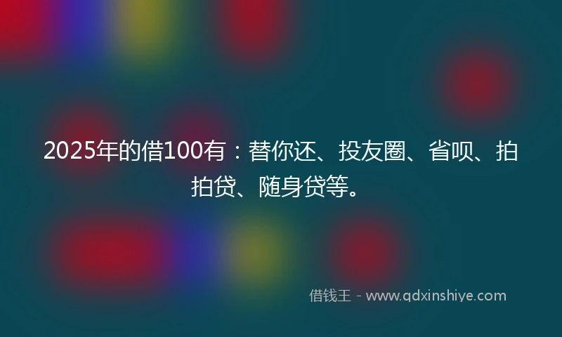 2025年的借100有：替你还、投友圈、省呗、拍拍贷、随身贷等。