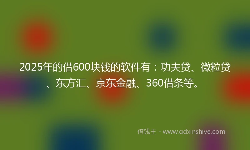 2025年的借600块钱的软件有：功夫贷、微粒贷、东方汇、京东金融、360借条等。