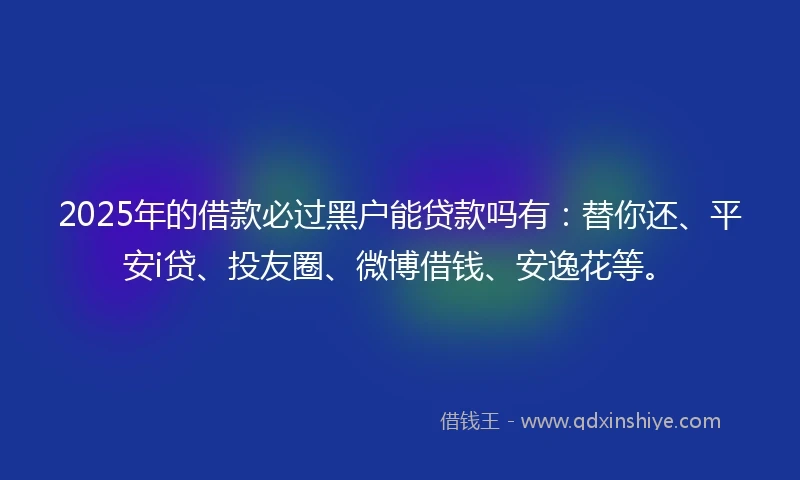 2025年的借款必过黑户能贷款吗有：替你还、平安i贷、投友圈、微博借钱、安逸花等。